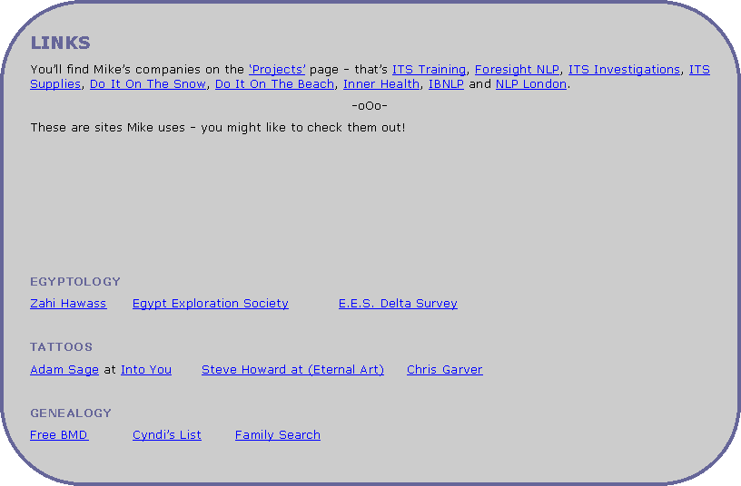Rounded Rectangle: LINKSYou�ll find Mike�s companies on the �Projects� page - that�s ITS Training, Foresight NLP, ITS Investigations, ITS Supplies, Do It On The Snow, Do It On The Beach, Inner Health, IBNLP and NLP London. -oOo-These are sites Mike uses - you might like to check them out!EGYPTOLOGYZahi Hawass	Egypt Exploration Society		E.E.S. Delta SurveyTATTOOSAdam Sage at Into You	Steve Howard at (Eternal Art)	Chris Garver	GENEALOGYFree BMD		Cyndi�s List	Family Search